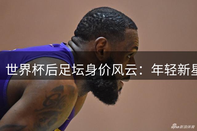 世界杯后足坛身价风云：年轻新星与老将逆袭背后的估值密码