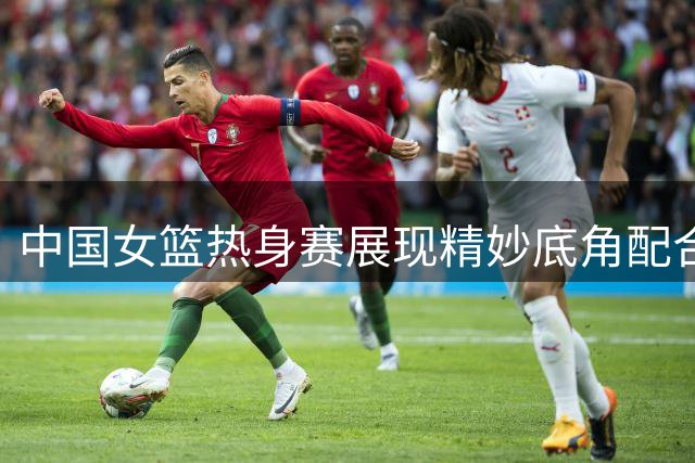 中国女篮热身赛展现精妙底角配合