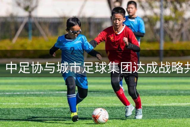 中足协与城市足球集团达成战略共识 青训国际化合作迈入新阶段