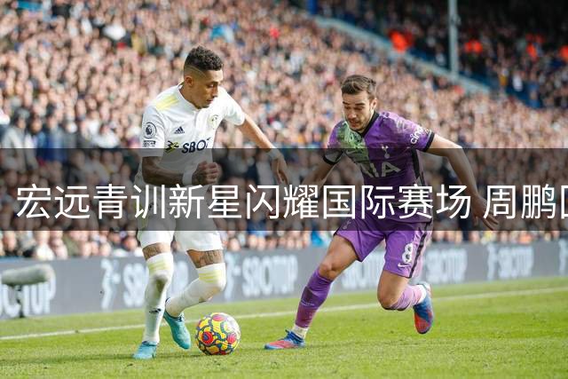 宏远青训新星闪耀国际赛场 周鹏回归传闻引热议 徐杰深情送别队友