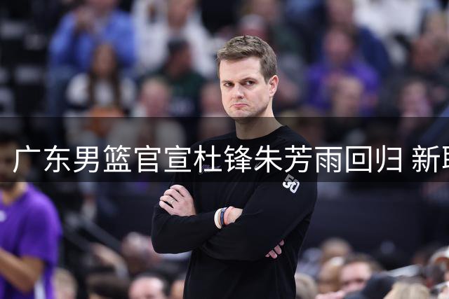 广东男篮官宣杜锋朱芳雨回归 新职曝光引热议