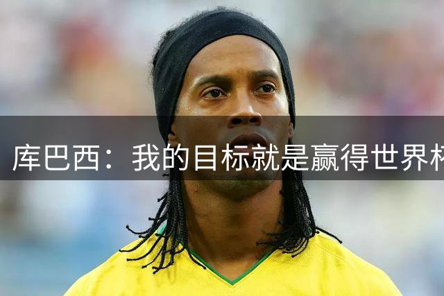 库巴西：我的目标就是赢得世界杯，能想象到自己举起奖杯的画面