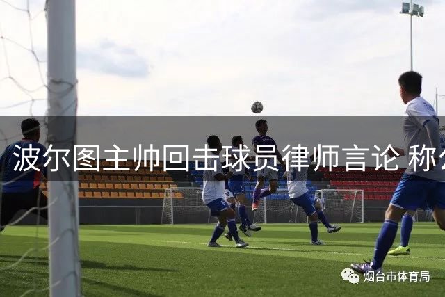 波尔图主帅回击球员律师言论 称公开施压损害球员形象
