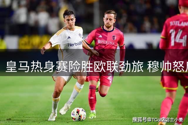 皇马热身赛险胜欧联劲旅 穆帅怒斥1.4亿新星防守懈怠