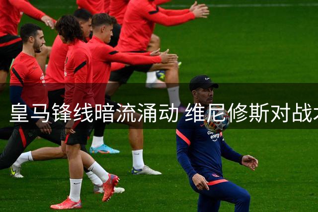 皇马锋线暗流涌动 维尼修斯对战术地位表达不满