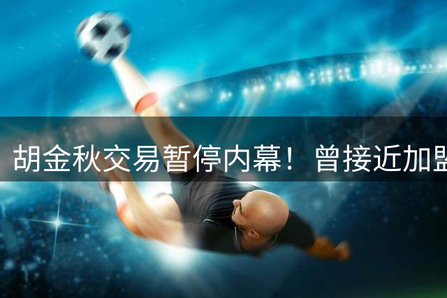 胡金秋交易暂停内幕！曾接近加盟上海，转会费7500万，后续仍有变数