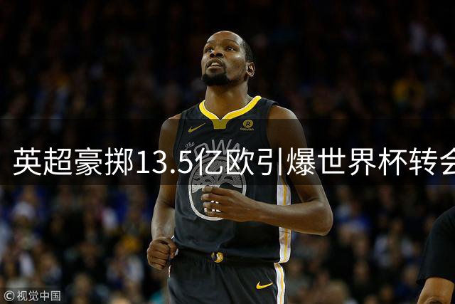 英超豪掷13.5亿欧引爆世界杯转会市场