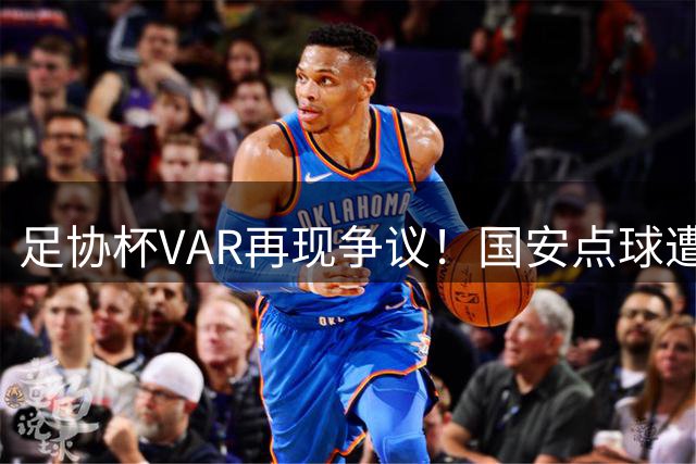 足协杯VAR再现争议！国安点球遭改判引张玉宁暴怒