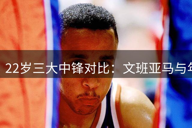 22岁三大中锋对比：文班亚马与年轻鲨鱼大梦谁更强？