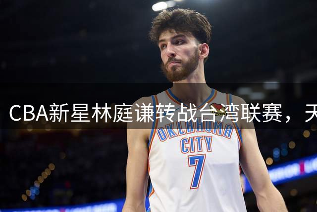 CBA新星林庭谦转战台湾联赛，天津男篮手握优先续约权